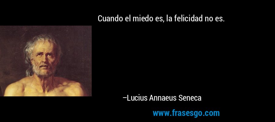 Cuando el miedo es, la felicidad no es. – Lucius Annaeus Seneca