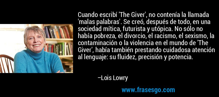 Cuando escribí 'The Giver', no contenía la llamada 'malas palabras'. Se creó, después de todo, en una sociedad mítica, futurista y utópica. No sólo no había pobreza, el divorcio, el racismo, el sexismo, la contaminación o la violencia en el mundo de 'The Giver', había también prestando cuidadosa atención al lenguaje: su fluidez, precisión y potencia. – Lois Lowry