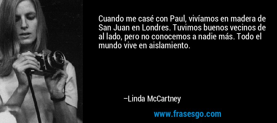 Cuando me casé con Paul, vivíamos en madera de San Juan en Londres. Tuvimos buenos vecinos de al lado, pero no conocemos a nadie más. Todo el mundo vive en aislamiento. – Linda McCartney