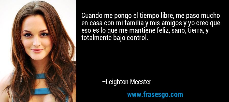 Cuando me pongo el tiempo libre, me paso mucho en casa con mi familia y mis amigos y yo creo que eso es lo que me mantiene feliz, sano, tierra, y totalmente bajo control. – Leighton Meester