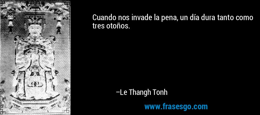Cuando nos invade la pena, un día dura tanto como tres otoños. – Le Thangh Tonh