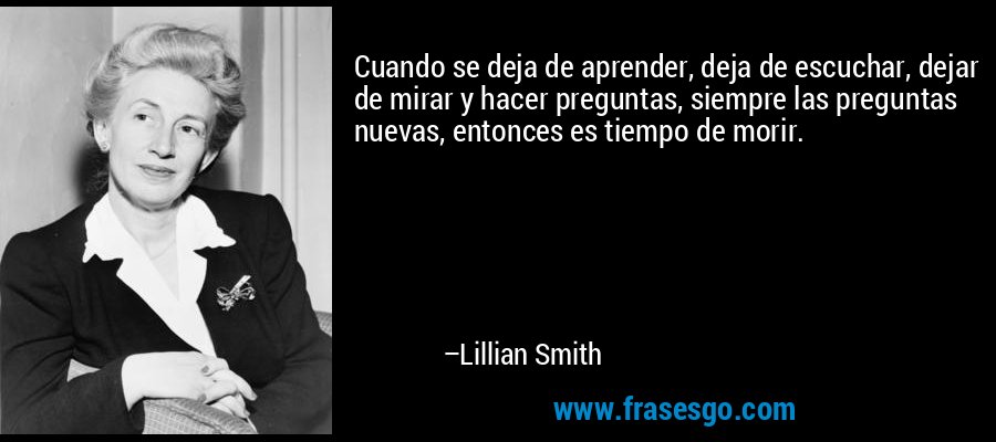 Cuando se deja de aprender, deja de escuchar, dejar de mirar y hacer preguntas, siempre las preguntas nuevas, entonces es tiempo de morir. – Lillian Smith