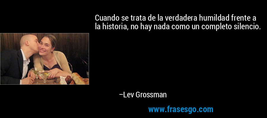 Cuando se trata de la verdadera humildad frente a la historia, no hay nada como un completo silencio. – Lev Grossman