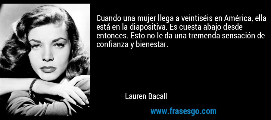 Cuando una mujer llega a veintiséis en América, ella está en la diapositiva. Es cuesta abajo desde entonces. Esto no le da una tremenda sensación de confianza y bienestar. – Lauren Bacall