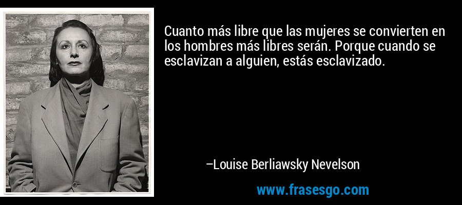 Cuanto más libre que las mujeres se convierten en los hombres más libres serán. Porque cuando se esclavizan a alguien, estás esclavizado. – Louise Berliawsky Nevelson