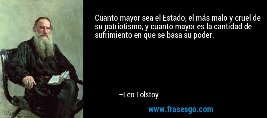 Cuanto mayor sea el Estado, el más malo y cruel de su patriotismo, y cuanto mayor es la cantidad de sufrimiento en que se basa su poder. – Leo Tolstoy
