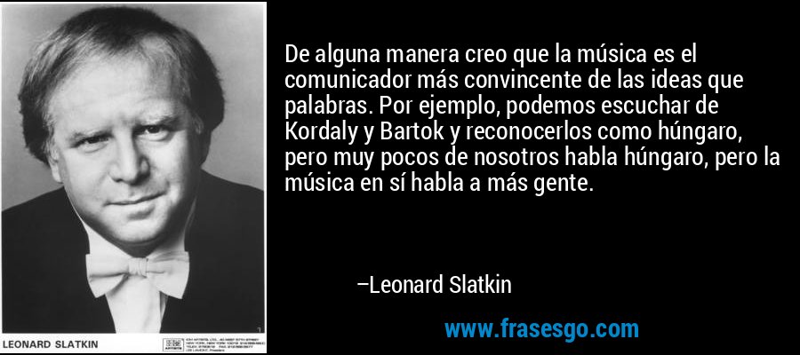 De alguna manera creo que la música es el comunicador más convincente de las ideas que palabras. Por ejemplo, podemos escuchar de Kordaly y Bartok y reconocerlos como húngaro, pero muy pocos de nosotros habla húngaro, pero la música en sí habla a más gente. – Leonard Slatkin