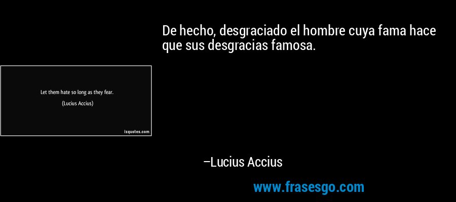 De hecho, desgraciado el hombre cuya fama hace que sus desgracias famosa. – Lucius Accius