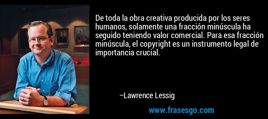 De toda la obra creativa producida por los seres humanos, solamente una fracción minúscula ha seguido teniendo valor comercial. Para esa fracción minúscula, el copyright es un instrumento legal de importancia crucial. – Lawrence Lessig