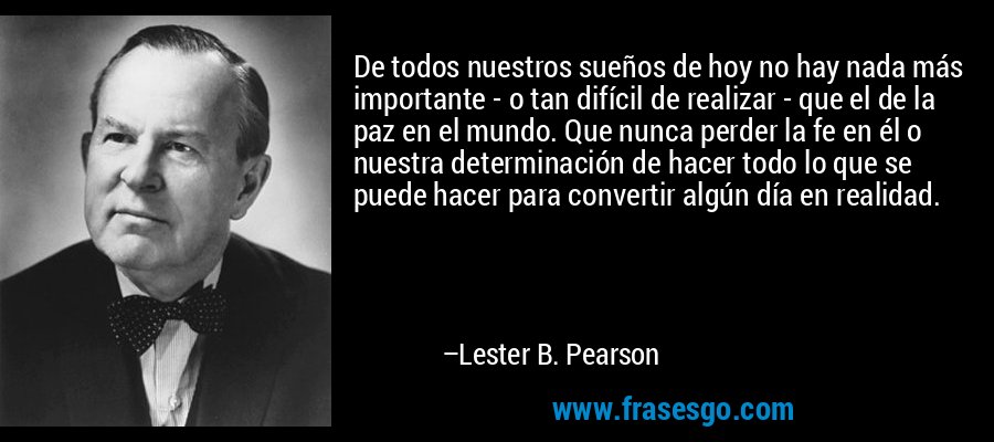 De todos nuestros sueños de hoy no hay nada más importante - o tan difícil de realizar - que el de la paz en el mundo. Que nunca perder la fe en él o nuestra determinación de hacer todo lo que se puede hacer para convertir algún día en realidad. – Lester B. Pearson