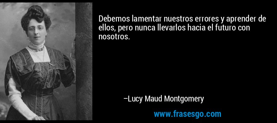 Debemos lamentar nuestros errores y aprender de ellos, pero nunca llevarlos hacia el futuro con nosotros. – Lucy Maud Montgomery
