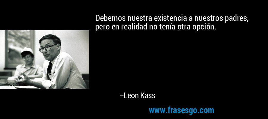 Debemos nuestra existencia a nuestros padres, pero en realidad no tenía otra opción. – Leon Kass