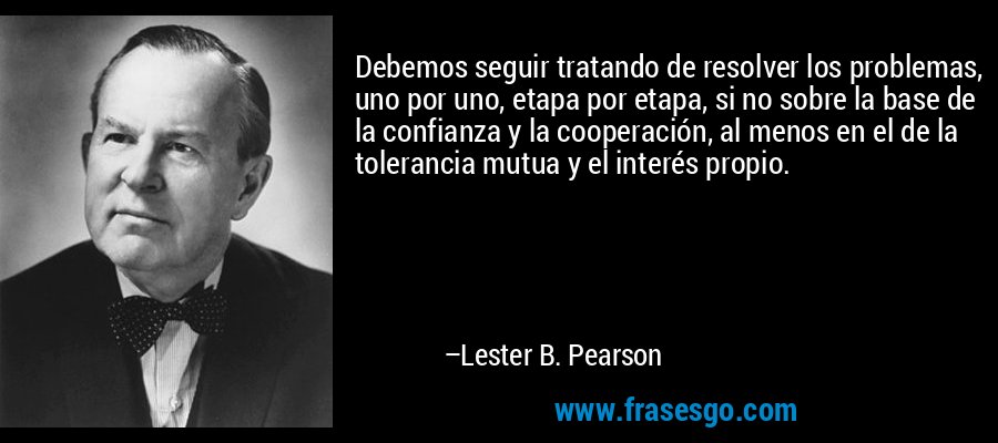 Debemos seguir tratando de resolver los problemas, uno por uno, etapa por etapa, si no sobre la base de la confianza y la cooperación, al menos en el de la tolerancia mutua y el interés propio. – Lester B. Pearson