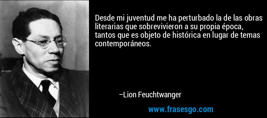 Desde mi juventud me ha perturbado la de las obras literarias que sobrevivieron a su propia época, tantos que es objeto de histórica en lugar de temas contemporáneos. – Lion Feuchtwanger