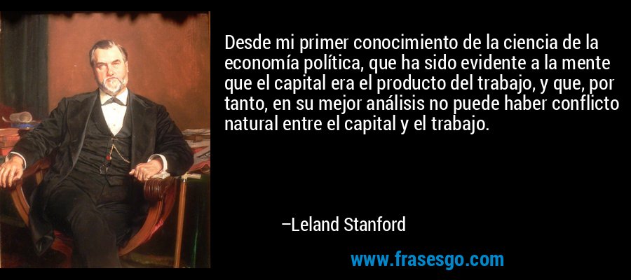 Desde mi primer conocimiento de la ciencia de la economía política, que ha sido evidente a la mente que el capital era el producto del trabajo, y que, por tanto, en su mejor análisis no puede haber conflicto natural entre el capital y el trabajo. – Leland Stanford