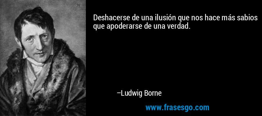 Deshacerse de una ilusión que nos hace más sabios que apoderarse de una verdad. – Ludwig Borne