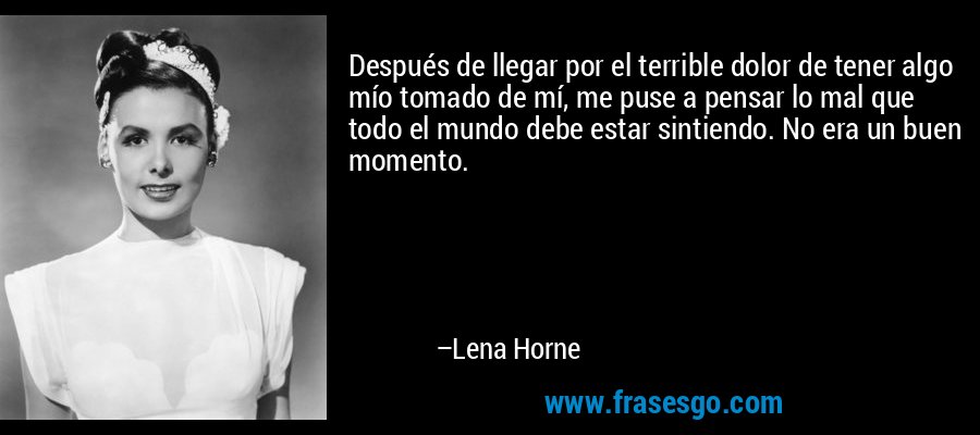 Después de llegar por el terrible dolor de tener algo mío tomado de mí, me puse a pensar lo mal que todo el mundo debe estar sintiendo. No era un buen momento. – Lena Horne