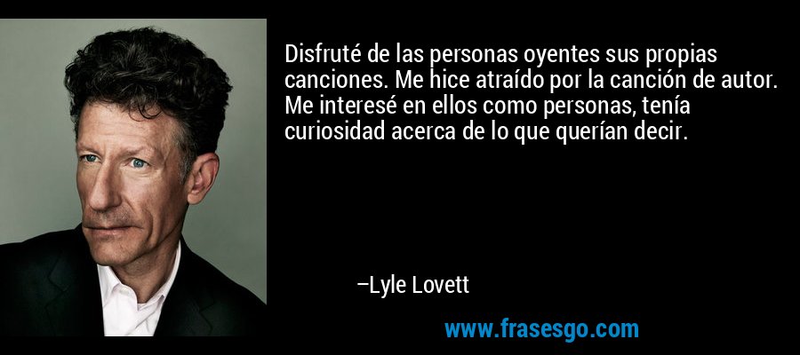 Disfruté de las personas oyentes sus propias canciones. Me hice atraído por la canción de autor. Me interesé en ellos como personas, tenía curiosidad acerca de lo que querían decir. – Lyle Lovett