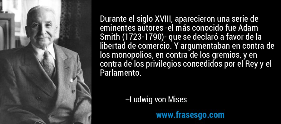 Durante el siglo XVIII, aparecieron una serie de eminentes autores -el más conocido fue Adam Smith (1723-1790)- que se declaró a favor de la libertad de comercio. Y argumentaban en contra de los monopolios, en contra de los gremios, y en contra de los privilegios concedidos por el Rey y el Parlamento. – Ludwig von Mises