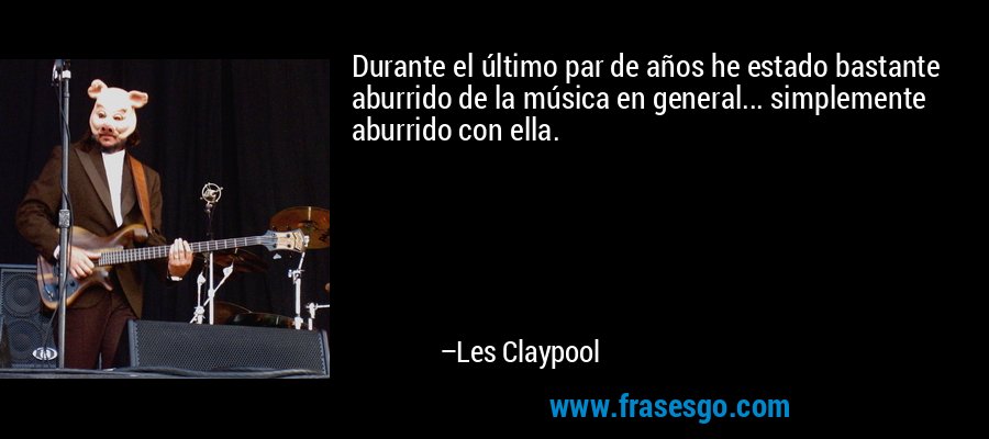 Durante el último par de años he estado bastante aburrido de la música en general... simplemente aburrido con ella. – Les Claypool