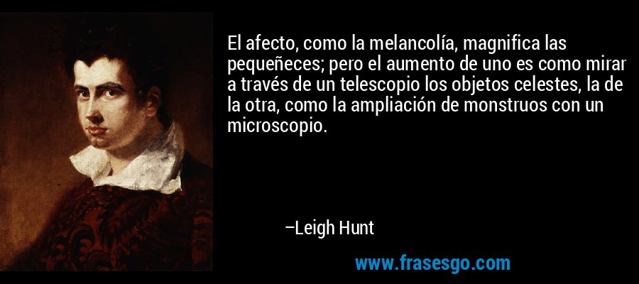 El afecto, como la melancolía, magnifica las pequeñeces; pero el aumento de uno es como mirar a través de un telescopio los objetos celestes, la de la otra, como la ampliación de monstruos con un microscopio. – Leigh Hunt