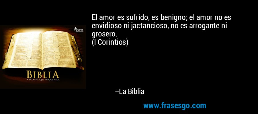 El amor es sufrido, es benigno; el amor no es envidioso ni jactancioso, no es arrogante ni grosero.
(I Corintios) – La Biblia