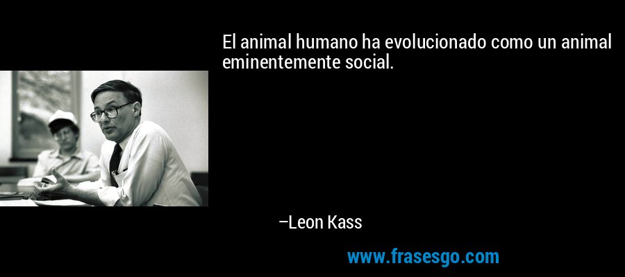 El animal humano ha evolucionado como un animal eminentemente social. – Leon Kass
