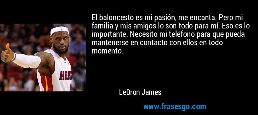 El baloncesto es mi pasión, me encanta. Pero mi familia y mis amigos lo son todo para mí. Eso es lo importante. Necesito mi teléfono para que pueda mantenerse en contacto con ellos en todo momento. – LeBron James