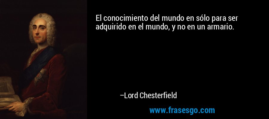 El conocimiento del mundo en sólo para ser adquirido en el mundo, y no en un armario. – Lord Chesterfield