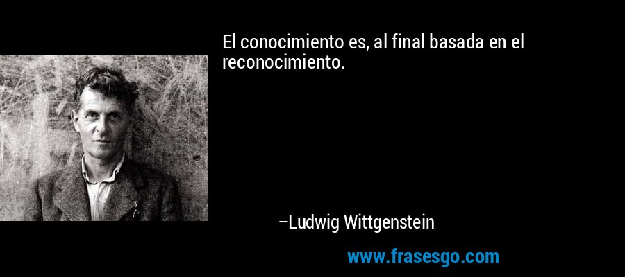 El conocimiento es, al final basada en el reconocimiento. – Ludwig Wittgenstein