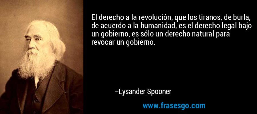 El derecho a la revolución, que los tiranos, de burla, de acuerdo a la humanidad, es el derecho legal bajo un gobierno, es sólo un derecho natural para revocar un gobierno. – Lysander Spooner