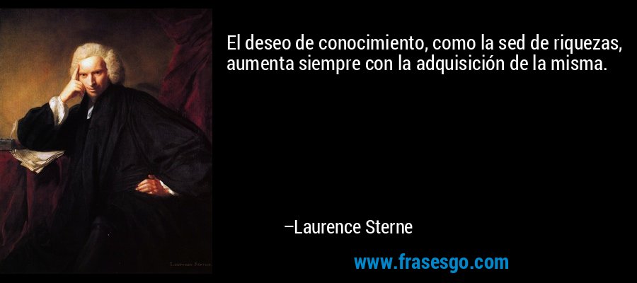 El deseo de conocimiento, como la sed de riquezas, aumenta siempre con la adquisición de la misma. – Laurence Sterne