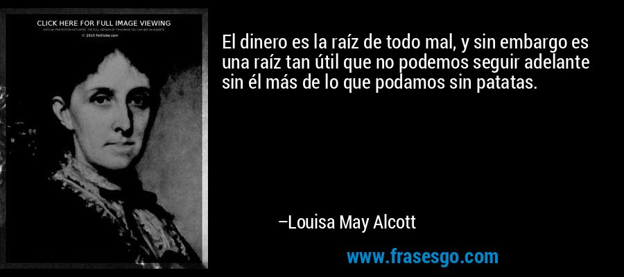 El dinero es la raíz de todo mal, y sin embargo es una raíz tan útil que no podemos seguir adelante sin él más de lo que podamos sin patatas. – Louisa May Alcott