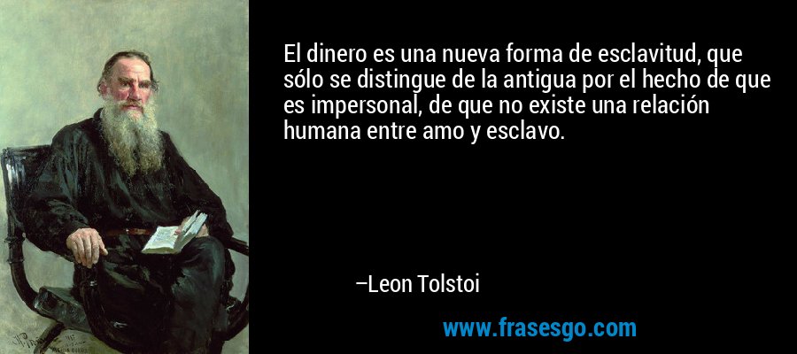 El dinero es una nueva forma de esclavitud, que sólo se distingue de la antigua por el hecho de que es impersonal, de que no existe una relación humana entre amo y esclavo. – Leon Tolstoi
