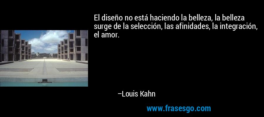 El diseño no está haciendo la belleza, la belleza surge de la selección, las afinidades, la integración, el amor. – Louis Kahn