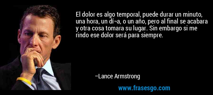 El dolor es algo temporal, puede durar un minuto, una hora, un dí¬a, o un año, pero al final se acabara y otra cosa tomara su lugar. Sin embargo si me rindo ese dolor será para siempre. – Lance Armstrong
