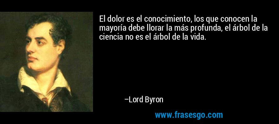El dolor es el conocimiento, los que conocen la mayoría debe llorar la más profunda, el árbol de la ciencia no es el árbol de la vida. – Lord Byron