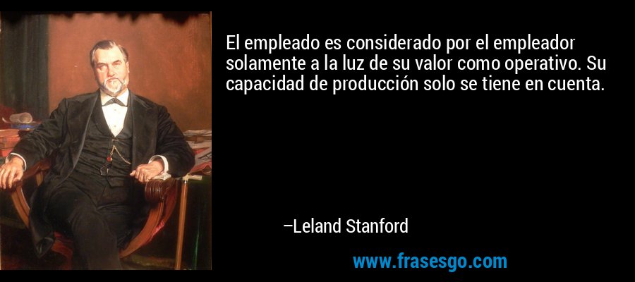 El empleado es considerado por el empleador solamente a la luz de su valor como operativo. Su capacidad de producción solo se tiene en cuenta. – Leland Stanford