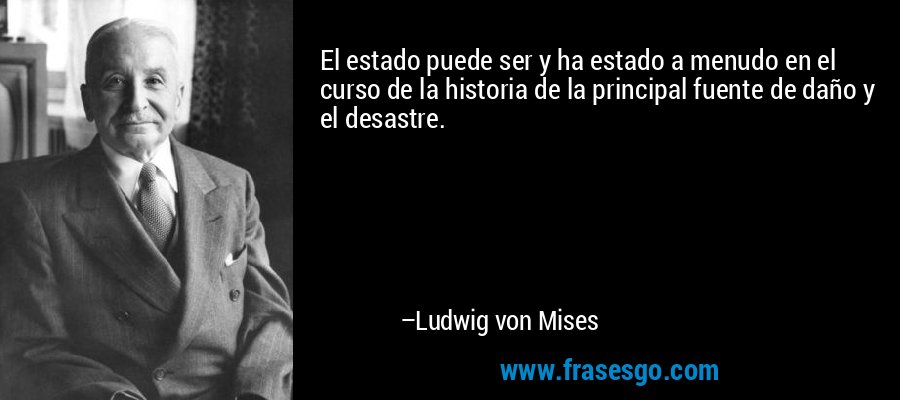 El estado puede ser y ha estado a menudo en el curso de la historia de la principal fuente de daño y el desastre. – Ludwig von Mises
