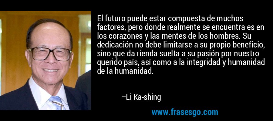 El futuro puede estar compuesta de muchos factores, pero donde realmente se encuentra es en los corazones y las mentes de los hombres. Su dedicación no debe limitarse a su propio beneficio, sino que da rienda suelta a su pasión por nuestro querido país, así como a la integridad y humanidad de la humanidad. – Li Ka-shing
