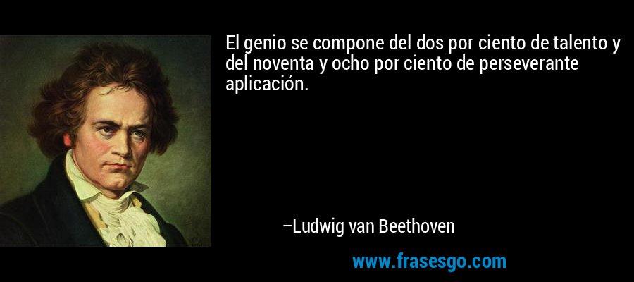 El genio se compone del dos por ciento de talento y del noventa y ocho por ciento de perseverante aplicación. – Ludwig van Beethoven