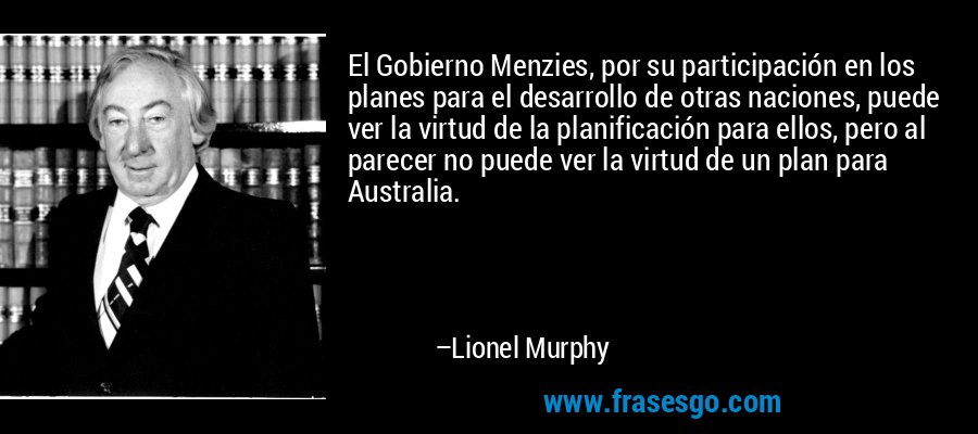 El Gobierno Menzies, por su participación en los planes para el desarrollo de otras naciones, puede ver la virtud de la planificación para ellos, pero al parecer no puede ver la virtud de un plan para Australia. – Lionel Murphy