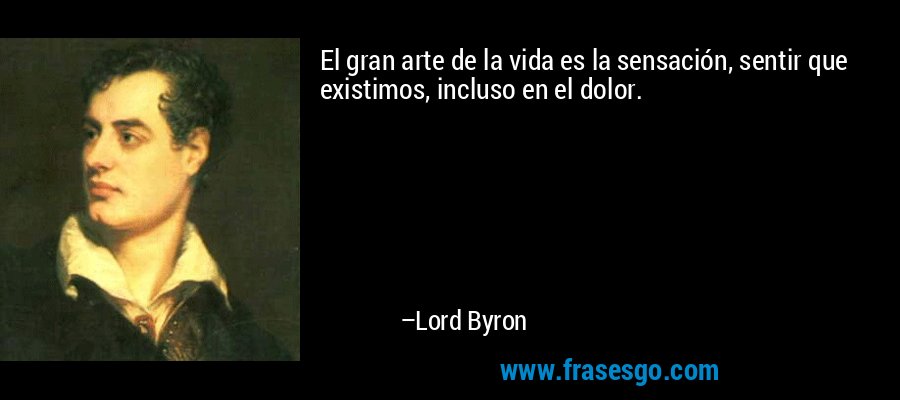 El gran arte de la vida es la sensación, sentir que existimos, incluso en el dolor. – Lord Byron