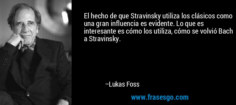 El hecho de que Stravinsky utiliza los clásicos como una gran influencia es evidente. Lo que es interesante es cómo los utiliza, cómo se volvió Bach a Stravinsky. – Lukas Foss