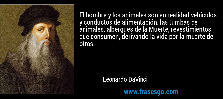El hombre y los animales son en realidad vehículos y conductos de alimentación, las tumbas de animales, albergues de la Muerte, revestimientos que consumen, derivando la vida por la muerte de otros. – Leonardo DaVinci