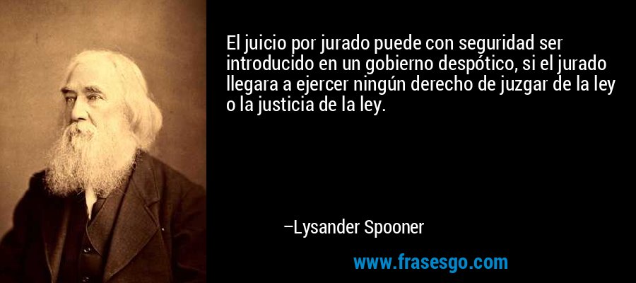 El juicio por jurado puede con seguridad ser introducido en un gobierno despótico, si el jurado llegara a ejercer ningún derecho de juzgar de la ley o la justicia de la ley. – Lysander Spooner