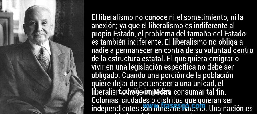 El liberalismo no conoce ni el sometimiento, ni la anexión; ya que el liberalismo es indiferente al propio Estado, el problema del tamaño del Estado es también indiferente. El liberalismo no obliga a nadie a permanecer en contra de su voluntad dentro de la estructura estatal. El que quiera emigrar o vivir en una legislación específica no debe ser obligado. Cuando una porción de la población quiere dejar de pertenecer a una unidad, el liberalismo no le impedirá consumar tal fin. Colonias, ciudades o distritos que quieran ser independientes son libres de hacerlo. Una nación es una entidad orgánica y, como tal, no puede ser aumentada ni reducida por cambios en la formación de sus estados; el mundo en su conjunto no se ve afectado por esta nueva disposición. – Ludwig von Mises