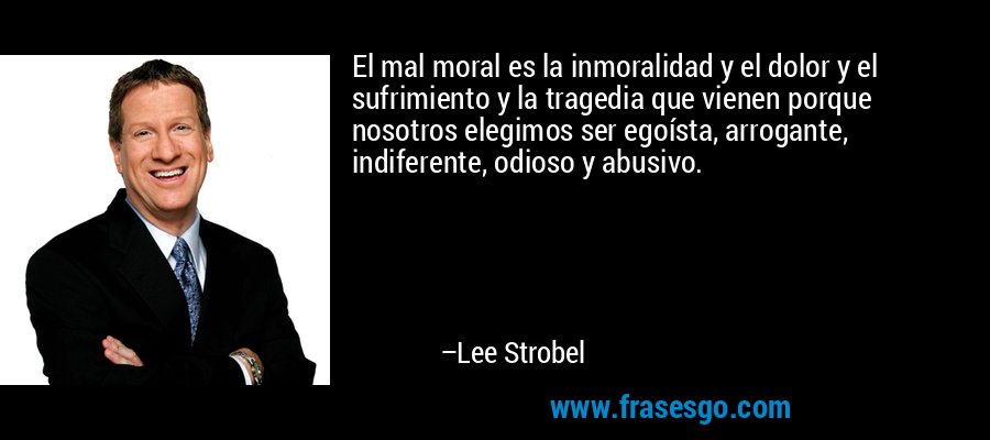 El mal moral es la inmoralidad y el dolor y el sufrimiento y la tragedia que vienen porque nosotros elegimos ser egoísta, arrogante, indiferente, odioso y abusivo. – Lee Strobel