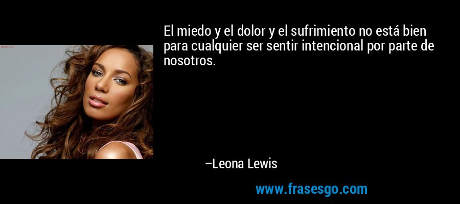 El miedo y el dolor y el sufrimiento no está bien para cualquier ser sentir intencional por parte de nosotros. – Leona Lewis