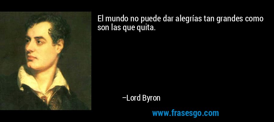 El mundo no puede dar alegrías tan grandes como son las que quita. – Lord Byron